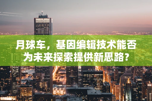 月球车，基因编辑技术能否为未来探索提供新思路？