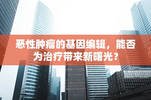 恶性肿瘤的基因编辑，能否为治疗带来新曙光？