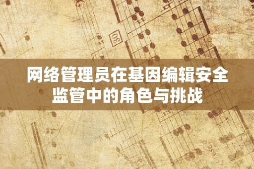 网络管理员在基因编辑安全监管中的角色与挑战