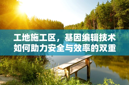工地施工区，基因编辑技术如何助力安全与效率的双重提升？