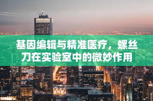 基因编辑与精准医疗，螺丝刀在实验室中的微妙作用