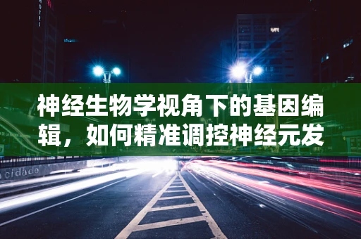 神经生物学视角下的基因编辑，如何精准调控神经元发育与功能？