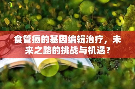 食管癌的基因编辑治疗，未来之路的挑战与机遇？