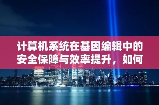 计算机系统在基因编辑中的安全保障与效率提升，如何构建坚不可摧的‘基因防火墙’？