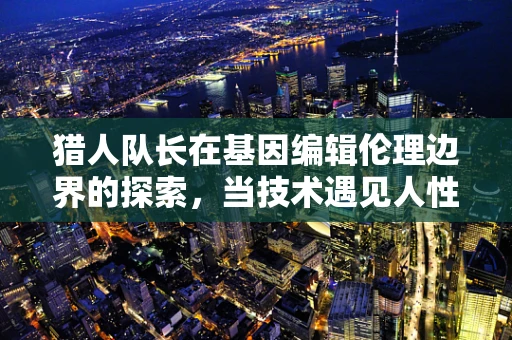 猎人队长在基因编辑伦理边界的探索，当技术遇见人性抉择