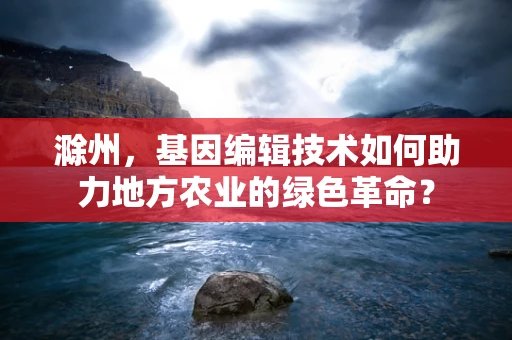 滁州，基因编辑技术如何助力地方农业的绿色革命？