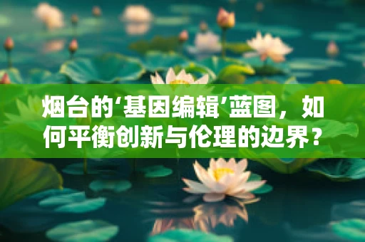 烟台的‘基因编辑’蓝图，如何平衡创新与伦理的边界？
