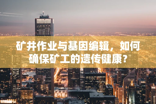 矿井作业与基因编辑，如何确保矿工的遗传健康？