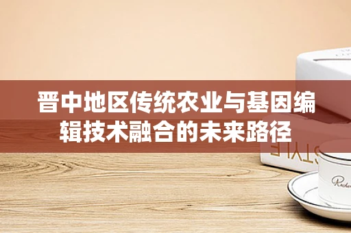 晋中地区传统农业与基因编辑技术融合的未来路径