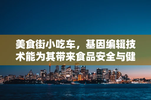 美食街小吃车，基因编辑技术能为其带来食品安全与健康的革新吗？