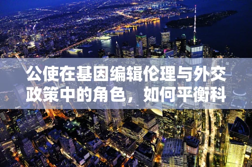 公使在基因编辑伦理与外交政策中的角色，如何平衡科学进步与全球伦理共识？