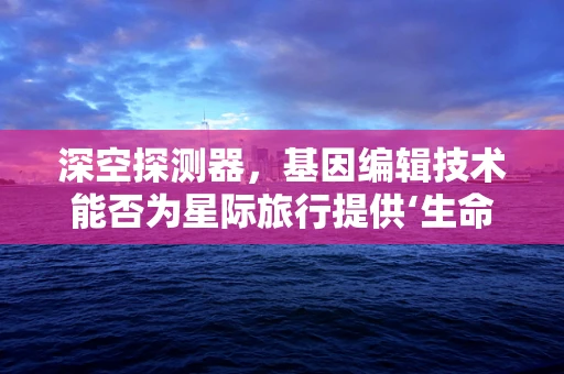 深空探测器，基因编辑技术能否为星际旅行提供‘生命保险’？