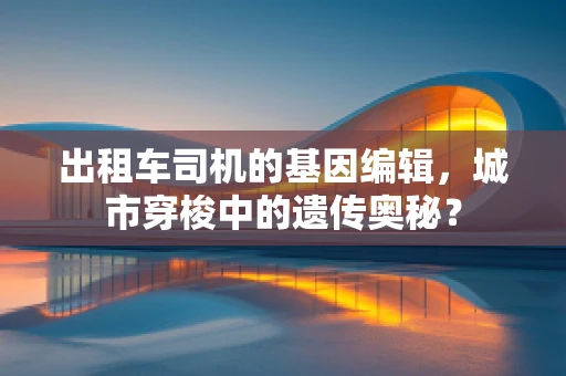 出租车司机的基因编辑，城市穿梭中的遗传奥秘？