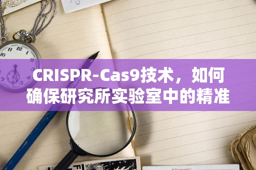 CRISPR-Cas9技术，如何确保研究所实验室中的精准与安全？