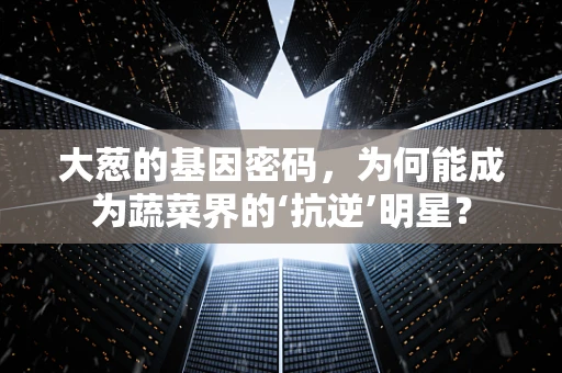 大葱的基因密码，为何能成为蔬菜界的‘抗逆’明星？