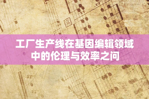 工厂生产线在基因编辑领域中的伦理与效率之问