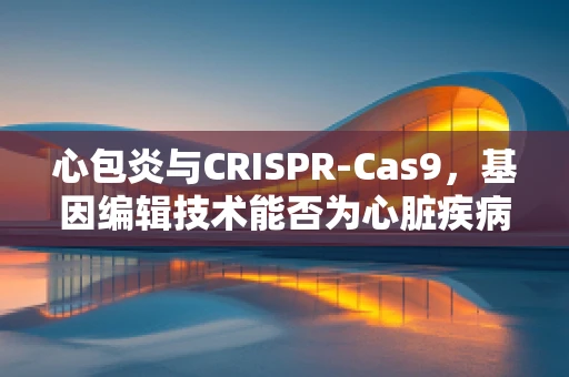 心包炎与CRISPR-Cas9，基因编辑技术能否为心脏疾病治疗开辟新路径？