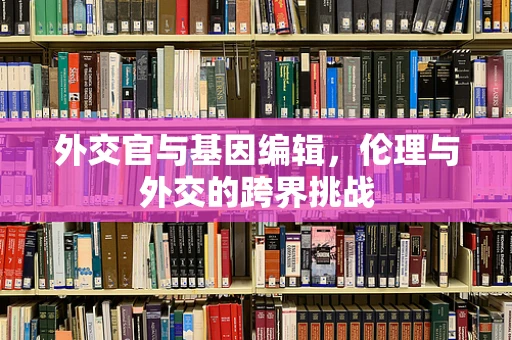 外交官与基因编辑，伦理与外交的跨界挑战