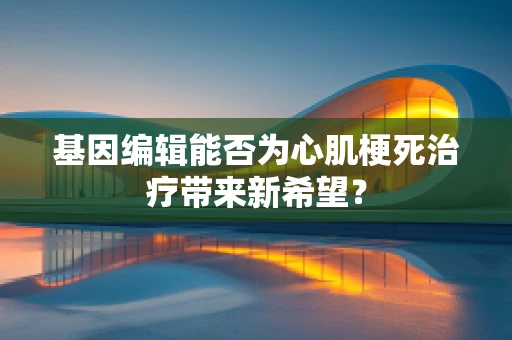 基因编辑能否为心肌梗死治疗带来新希望？
