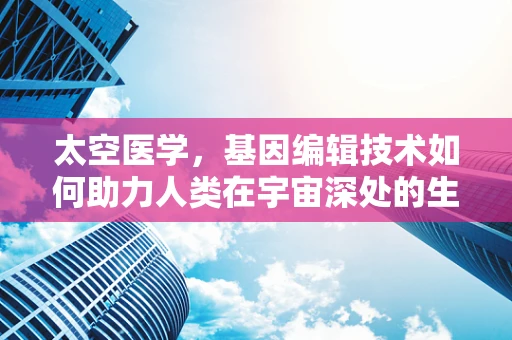 太空医学，基因编辑技术如何助力人类在宇宙深处的生存与健康？