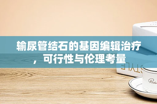 输尿管结石的基因编辑治疗，可行性与伦理考量