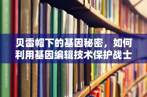 贝雷帽下的基因秘密，如何利用基因编辑技术保护战士免受战场环境影响？