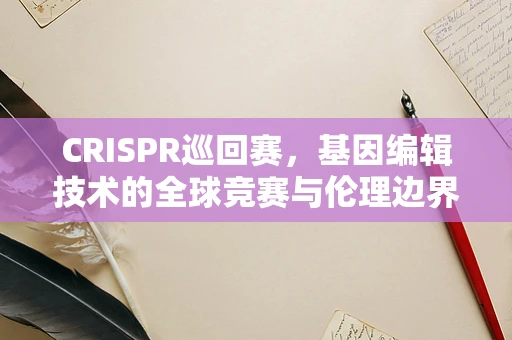 CRISPR巡回赛，基因编辑技术的全球竞赛与伦理边界