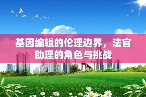 基因编辑的伦理边界，法官助理的角色与挑战