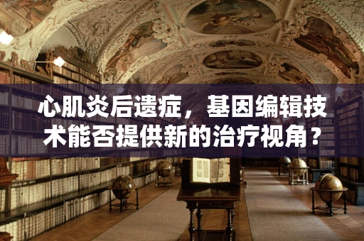 心肌炎后遗症，基因编辑技术能否提供新的治疗视角？
