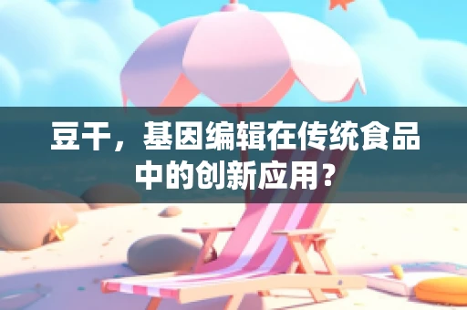 豆干，基因编辑在传统食品中的创新应用？