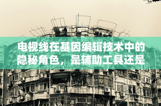 电视线在基因编辑技术中的隐秘角色，是辅助工具还是潜在陷阱？