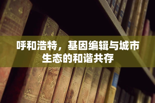 呼和浩特，基因编辑与城市生态的和谐共存