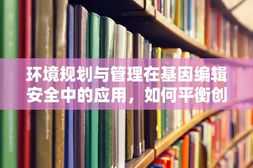 环境规划与管理在基因编辑安全中的应用，如何平衡创新与风险？