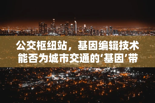 公交枢纽站，基因编辑技术能否为城市交通的‘基因’带来革新？