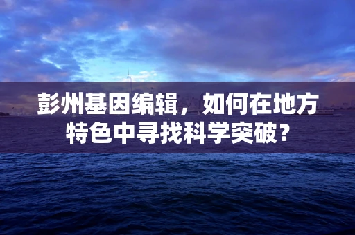 彭州基因编辑，如何在地方特色中寻找科学突破？