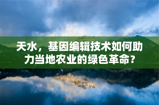 天水，基因编辑技术如何助力当地农业的绿色革命？