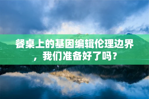 餐桌上的基因编辑伦理边界，我们准备好了吗？