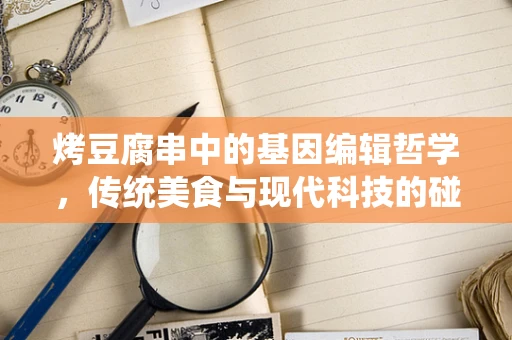 烤豆腐串中的基因编辑哲学，传统美食与现代科技的碰撞