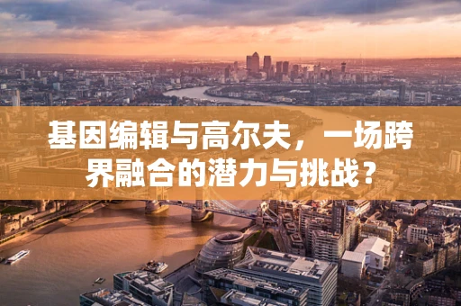 基因编辑与高尔夫，一场跨界融合的潜力与挑战？