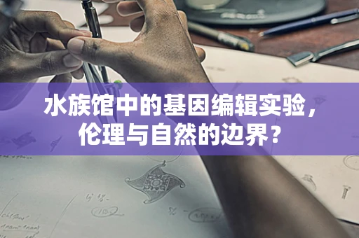 水族馆中的基因编辑实验，伦理与自然的边界？