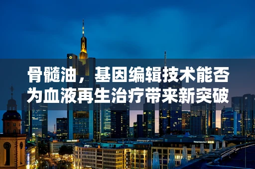 骨髓油，基因编辑技术能否为血液再生治疗带来新突破？