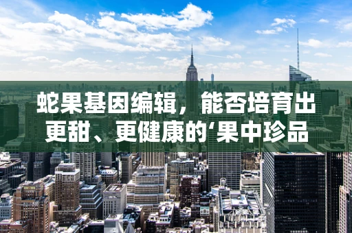 蛇果基因编辑，能否培育出更甜、更健康的‘果中珍品’？