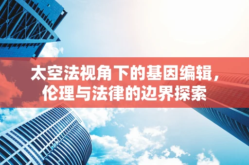 太空法视角下的基因编辑，伦理与法律的边界探索