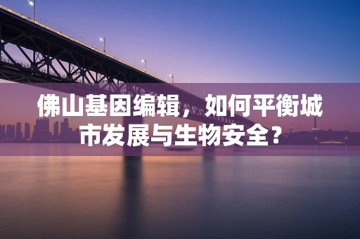 佛山基因编辑，如何平衡城市发展与生物安全？