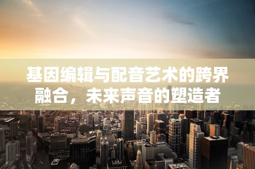基因编辑与配音艺术的跨界融合，未来声音的塑造者