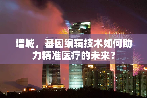 增城，基因编辑技术如何助力精准医疗的未来？