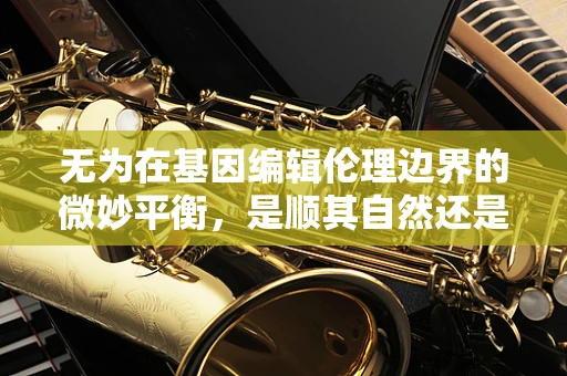 无为在基因编辑伦理边界的微妙平衡，是顺其自然还是主动干预？