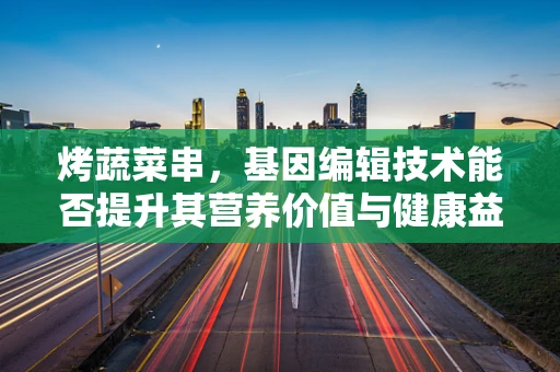 烤蔬菜串，基因编辑技术能否提升其营养价值与健康益处？