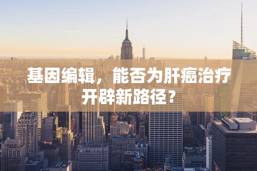 基因编辑，能否为肝癌治疗开辟新路径？