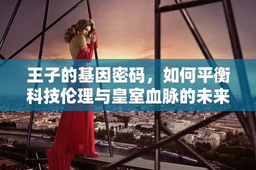 王子的基因密码，如何平衡科技伦理与皇室血脉的未来？